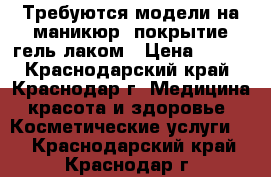 Требуются модели на маникюр, покрытие гель-лаком › Цена ­ 100 - Краснодарский край, Краснодар г. Медицина, красота и здоровье » Косметические услуги   . Краснодарский край,Краснодар г.